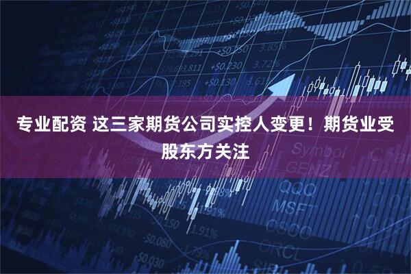 專業配資 這三家期貨公司實控人變更！期貨業受股東方關注